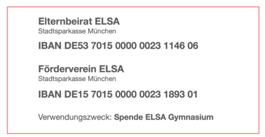 Elternbeirat ELSA: Stadtsparkasse München; IBAN DE53 7015 0000 0023 1146 06; Förderverein ELSA: Stadtsparkasse München; IBAN DE15701500000023189301; Verwendungszweck Spende ELSA Gymnasium