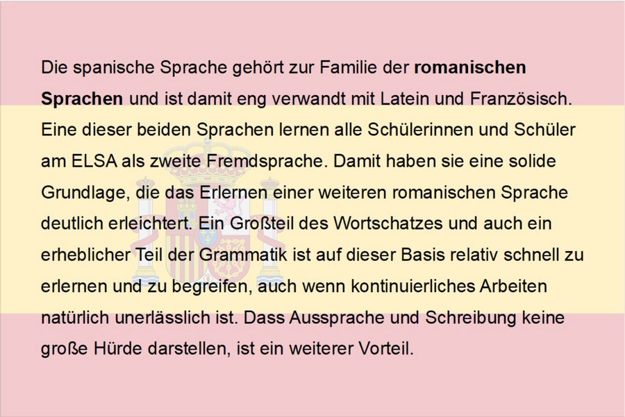 Die spanische Sprache gehört zur Familie der romanischen Sprachen und ist damit eng verwandt mit Latein und Französisch. Eine dieser beiden Sprachen lernen alle Schülerinnen und Schüler am ELSA als zweite Fremdsprache. Damit haben sie eine solide Grundlage, die das Erlernen einer weiteren romanischen Sprache deutlich erleichtert. Ein Großteil des Wortschatzes und auch ein erheblicher Teil der Grammatik ist auf dieser Basis relativ schnell zu erlernen und zu begreifen, auch wenn kontinuierliches Arbeiten natürlich unerlässlich ist. Dass Aussprache und Schreibung keine große Hürde darstellen, ist ein weiterer Vorteil.